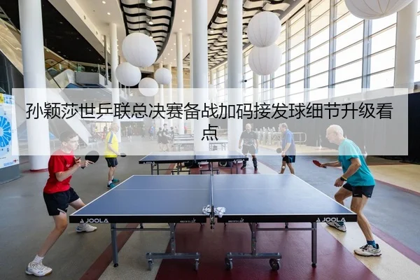 孙颖莎世乒联总决赛备战加码接发球细节升级看点