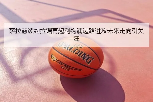 萨拉赫续约拉锯再起利物浦边路进攻未来走向引关注