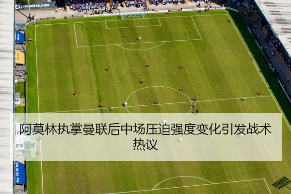 阿莫林执掌曼联后中场压迫强度变化引发战术热议